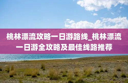 桃林漂流攻略一日游路线_桃林漂流一日游全攻略及最佳线路推荐