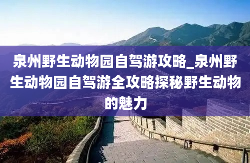 泉州野生动物园自驾游攻略_泉州野生动物园自驾游全攻略探秘野生动物的魅力