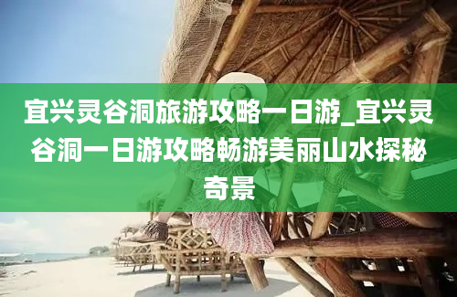 宜兴灵谷洞旅游攻略一日游_宜兴灵谷洞一日游攻略畅游美丽山水探秘奇景