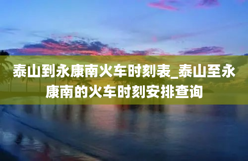 泰山到永康南火车时刻表_泰山至永康南的火车时刻安排查询