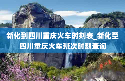 新化到四川重庆火车时刻表_新化至四川重庆火车班次时刻查询