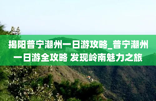 揭阳普宁潮州一日游攻略_普宁潮州一日游全攻略 发现岭南魅力之旅