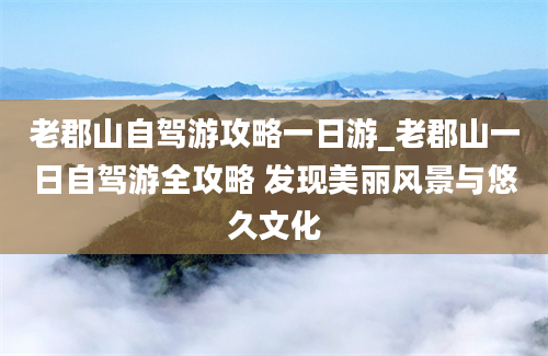 老郡山自驾游攻略一日游_老郡山一日自驾游全攻略 发现美丽风景与悠久文化