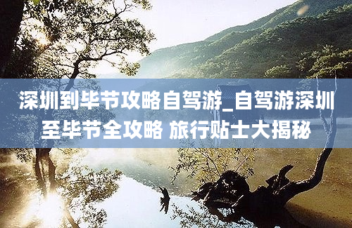 深圳到毕节攻略自驾游_自驾游深圳至毕节全攻略 旅行贴士大揭秘