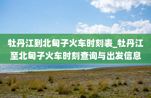 牡丹江到北甸子火车时刻表_牡丹江至北甸子火车时刻查询与出发信息