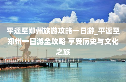 平遥至郑州旅游攻略一日游_平遥至郑州一日游全攻略 享受历史与文化之旅