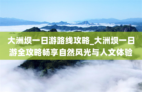 大洲坝一日游路线攻略_大洲坝一日游全攻略畅享自然风光与人文体验