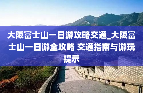 大阪富士山一日游攻略交通_大阪富士山一日游全攻略 交通指南与游玩提示