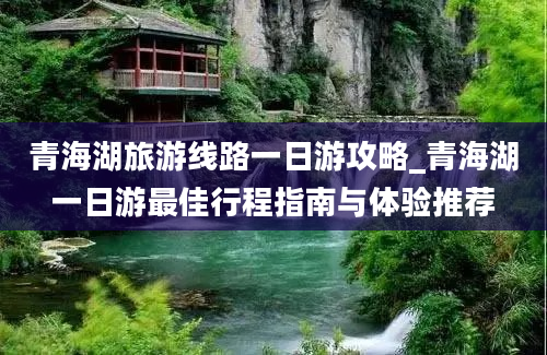 青海湖旅游线路一日游攻略_青海湖一日游最佳行程指南与体验推荐