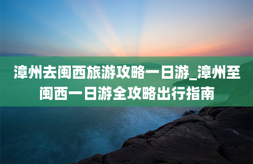 漳州去闽西旅游攻略一日游_漳州至闽西一日游全攻略出行指南