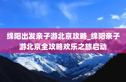 绵阳出发亲子游北京攻略_绵阳亲子游北京全攻略欢乐之旅启动