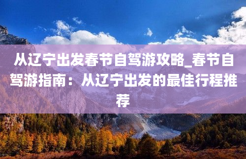 从辽宁出发春节自驾游攻略_春节自驾游指南：从辽宁出发的最佳行程推荐