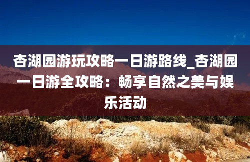 杏湖园游玩攻略一日游路线_杏湖园一日游全攻略：畅享自然之美与娱乐活动