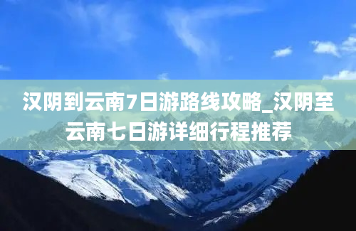 汉阴到云南7日游路线攻略_汉阴至云南七日游详细行程推荐