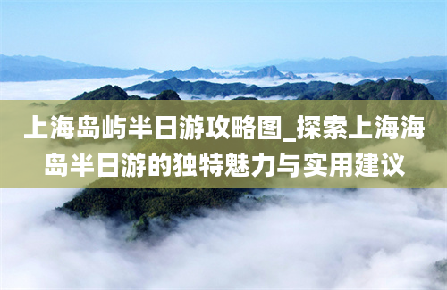 上海岛屿半日游攻略图_探索上海海岛半日游的独特魅力与实用建议