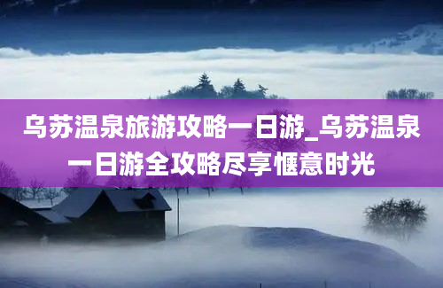 乌苏温泉旅游攻略一日游_乌苏温泉一日游全攻略尽享惬意时光