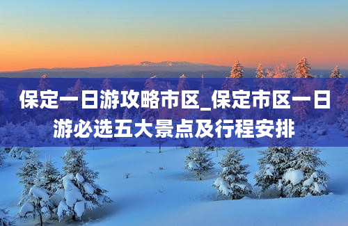 保定一日游攻略市区_保定市区一日游必选五大景点及行程安排