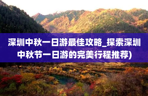 深圳中秋一日游最佳攻略_探索深圳中秋节一日游的完美行程推荐)