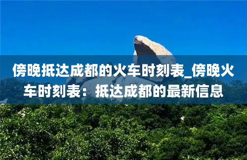 傍晚抵达成都的火车时刻表_傍晚火车时刻表：抵达成都的最新信息