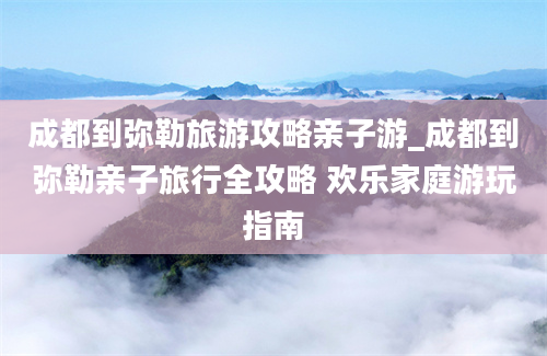 成都到弥勒旅游攻略亲子游_成都到弥勒亲子旅行全攻略 欢乐家庭游玩指南