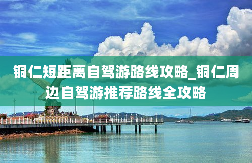 铜仁短距离自驾游路线攻略_铜仁周边自驾游推荐路线全攻略