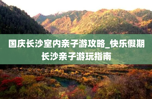 国庆长沙室内亲子游攻略_快乐假期长沙亲子游玩指南