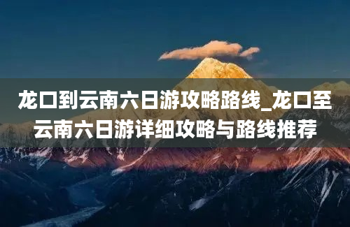 龙口到云南六日游攻略路线_龙口至云南六日游详细攻略与路线推荐