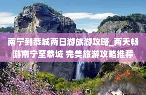 南宁到恭城两日游旅游攻略_两天畅游南宁至恭城 完美旅游攻略推荐