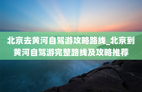 北京去黄河自驾游攻略路线_北京到黄河自驾游完整路线及攻略推荐