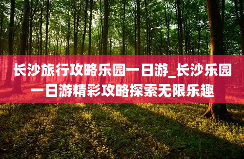 长沙旅行攻略乐园一日游_长沙乐园一日游精彩攻略探索无限乐趣