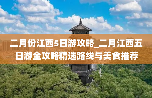 二月份江西5日游攻略_二月江西五日游全攻略精选路线与美食推荐