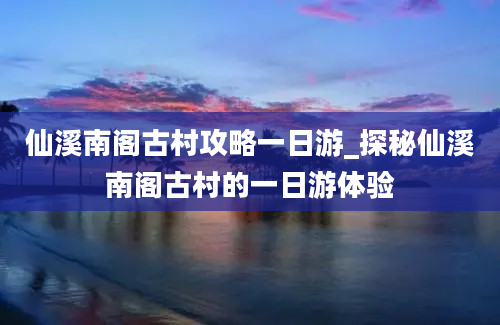 仙溪南阁古村攻略一日游_探秘仙溪南阁古村的一日游体验