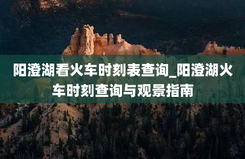 阳澄湖看火车时刻表查询_阳澄湖火车时刻查询与观景指南