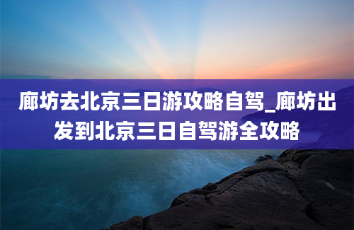 廊坊去北京三日游攻略自驾_廊坊出发到北京三日自驾游全攻略