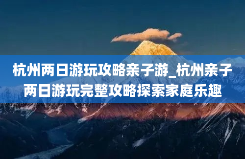 杭州两日游玩攻略亲子游_杭州亲子两日游玩完整攻略探索家庭乐趣