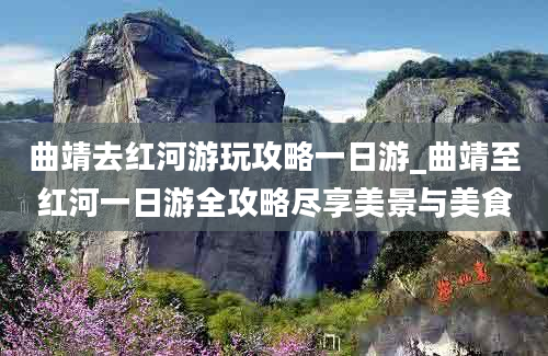 曲靖去红河游玩攻略一日游_曲靖至红河一日游全攻略尽享美景与美食