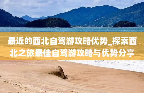 最近的西北自驾游攻略优势_探索西北之旅最佳自驾游攻略与优势分享