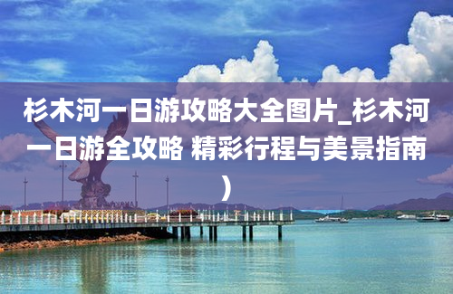 杉木河一日游攻略大全图片_杉木河一日游全攻略 精彩行程与美景指南)