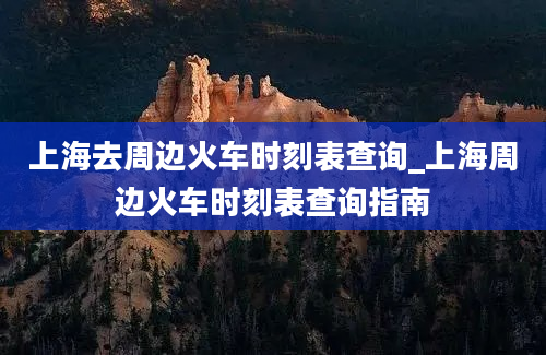 上海去周边火车时刻表查询_上海周边火车时刻表查询指南