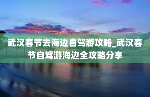 武汉春节去海边自驾游攻略_武汉春节自驾游海边全攻略分享