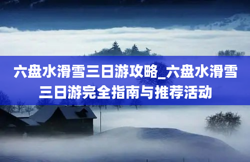 六盘水滑雪三日游攻略_六盘水滑雪三日游完全指南与推荐活动