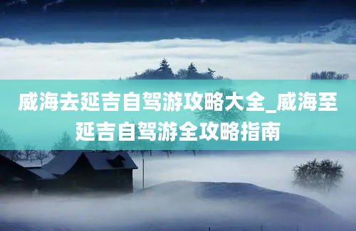 威海去延吉自驾游攻略大全_威海至延吉自驾游全攻略指南