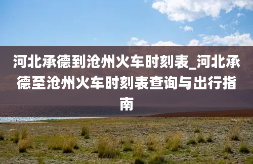 河北承德到沧州火车时刻表_河北承德至沧州火车时刻表查询与出行指南