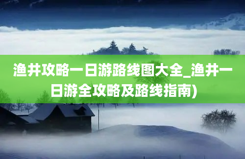 渔井攻略一日游路线图大全_渔井一日游全攻略及路线指南)