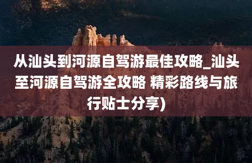 从汕头到河源自驾游最佳攻略_汕头至河源自驾游全攻略 精彩路线与旅行贴士分享)