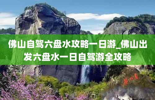 佛山自驾六盘水攻略一日游_佛山出发六盘水一日自驾游全攻略