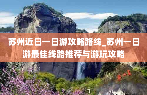 苏州近日一日游攻略路线_苏州一日游最佳线路推荐与游玩攻略