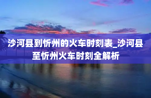 沙河县到忻州的火车时刻表_沙河县至忻州火车时刻全解析