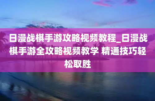 日漫战棋手游攻略视频教程_日漫战棋手游全攻略视频教学 精通技巧轻松取胜