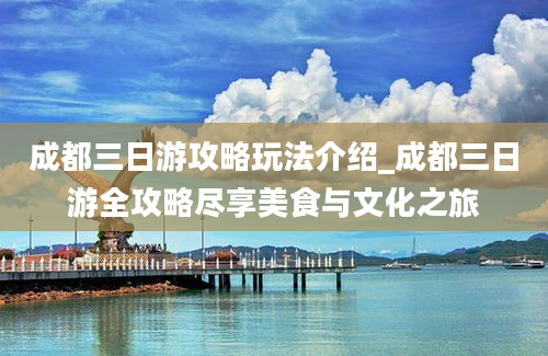 成都三日游攻略玩法介绍_成都三日游全攻略尽享美食与文化之旅